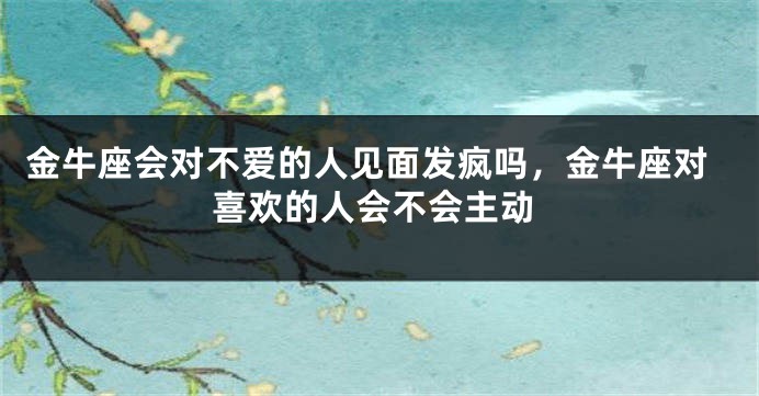 金牛座会对不爱的人见面发疯吗,金牛座对喜欢的人会不会主动