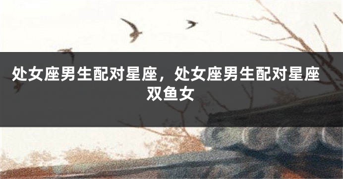 处女座男生配对星座,处女座男生配对星座双鱼女