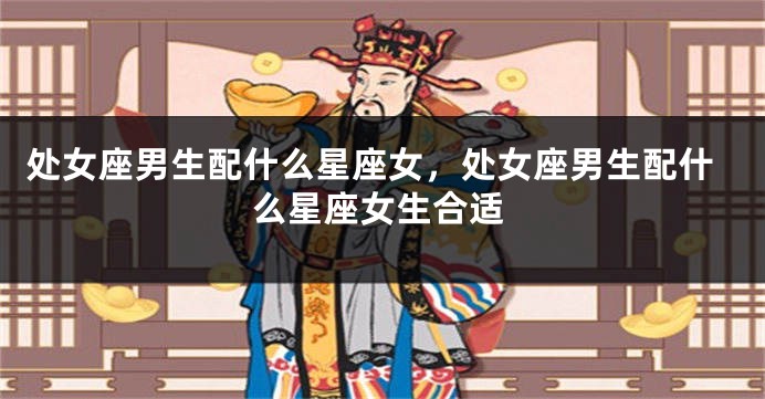 处女座男生配什么星座女，处女座男生配什么星座女生合适