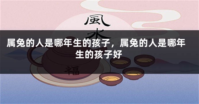 属兔的人是哪年生的孩子，属兔的人是哪年生的孩子好