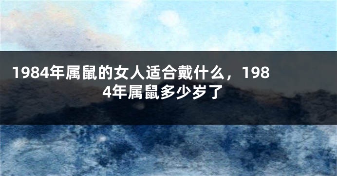 1984年属鼠的女人适合戴什么，1984年属鼠多少岁了