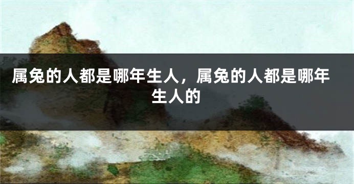 属兔的人都是哪年生人，属兔的人都是哪年生人的