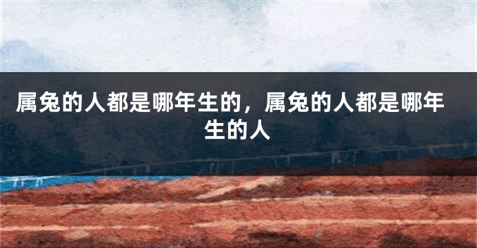属兔的人都是哪年生的，属兔的人都是哪年生的人