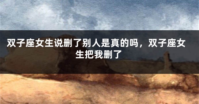 双子座女生说删了别人是真的吗，双子座女生把我删了