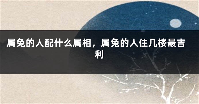 属兔的人配什么属相，属兔的人住几楼最吉利