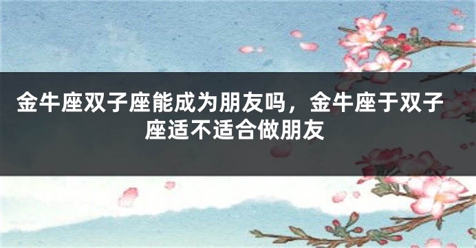 金牛座双子座能成为朋友吗,金牛座于双子座适不适合做朋友