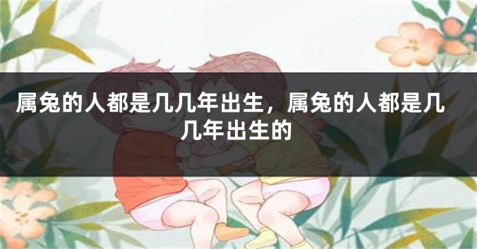 属兔的人都是几几年出生，属兔的人都是几几年出生的
