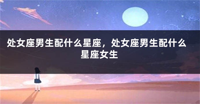处女座男生配什么星座,处女座男生配什么星座女生