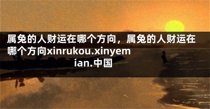 属兔的人财运在哪个方向，属兔的人财运在哪个方向xinrukou.xinyemian.中国
