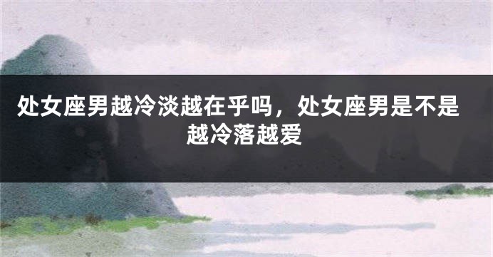 处女座男越冷淡越在乎吗，处女座男是不是越冷落越爱