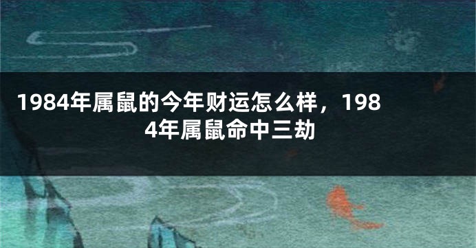 1984年属鼠的今年财运怎么样，1984年属鼠命中三劫