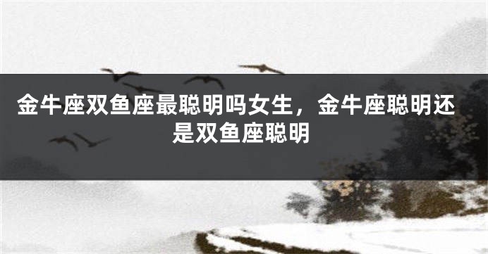 金牛座双鱼座最聪明吗女生,金牛座聪明还是双鱼座聪明