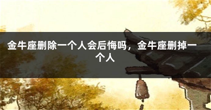 金牛座删除一个人会后悔吗，金牛座删掉一个人
