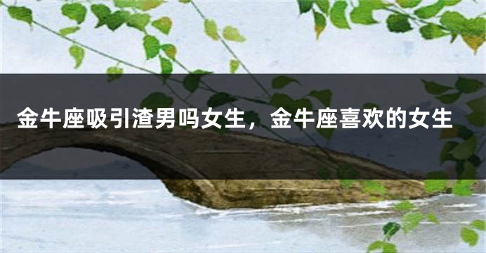 金牛座吸引渣男吗女生,金牛座喜欢的女生