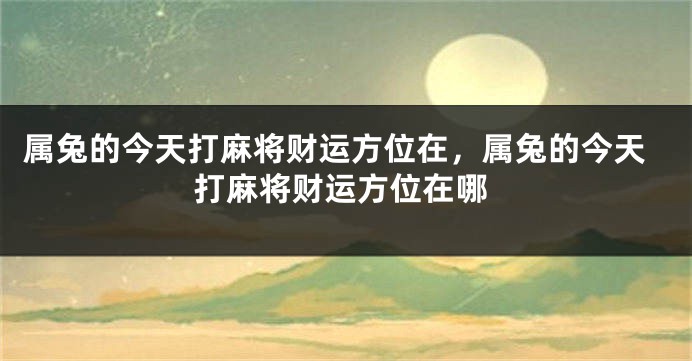属兔的今天打麻将财运方位在，属兔的今天打麻将财运方位在哪