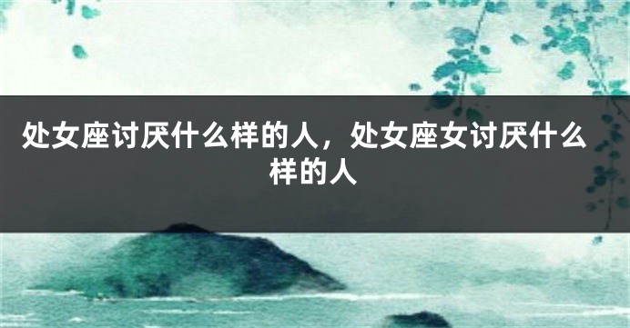 处女座讨厌什么样的人，处女座女讨厌什么样的人