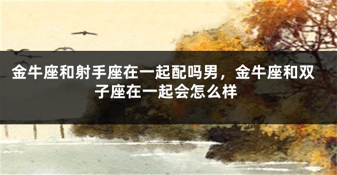 金牛座和射手座在一起配吗男，金牛座和双子座在一起会怎么样