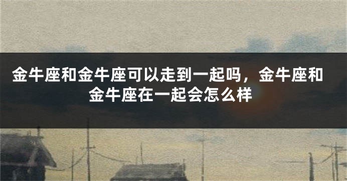 金牛座和金牛座可以走到一起吗,金牛座和金牛座在一起会怎么样