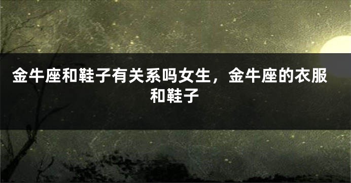 金牛座和鞋子有关系吗女生，金牛座的衣服和鞋子