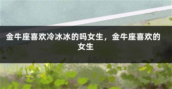 金牛座喜欢冷冰冰的吗女生，金牛座喜欢的女生