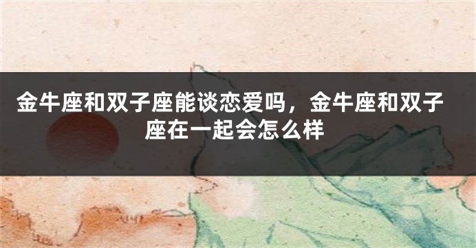 金牛座和双子座能谈恋爱吗，金牛座和双子座在一起会怎么样