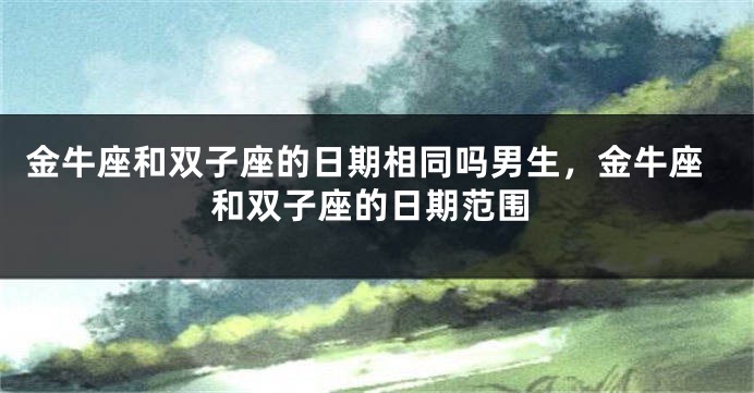 金牛座和双子座的日期相同吗男生，金牛座和双子座的日期范围
