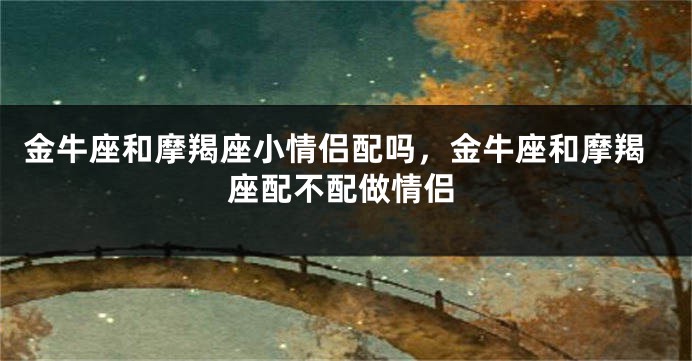 金牛座和摩羯座小情侣配吗,金牛座和摩羯座配不配做情侣