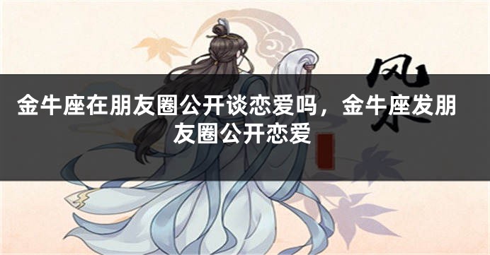 金牛座在朋友圈公开谈恋爱吗,金牛座发朋友圈公开恋爱