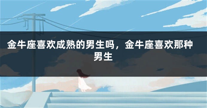 金牛座喜欢成熟的男生吗,金牛座喜欢那种男生