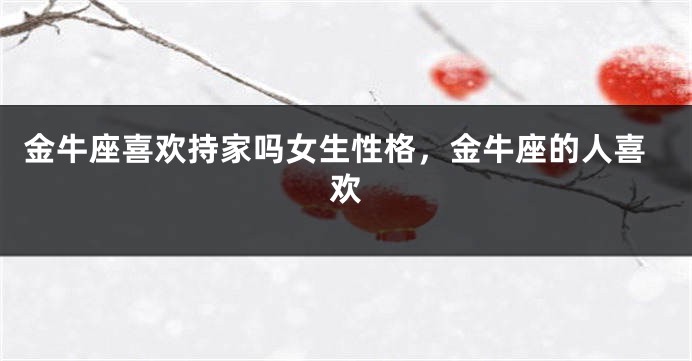 金牛座喜欢持家吗女生性格,金牛座的人喜欢