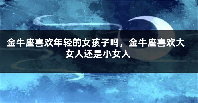 金牛座喜欢年轻的女孩子吗，金牛座喜欢大女人还是小女人