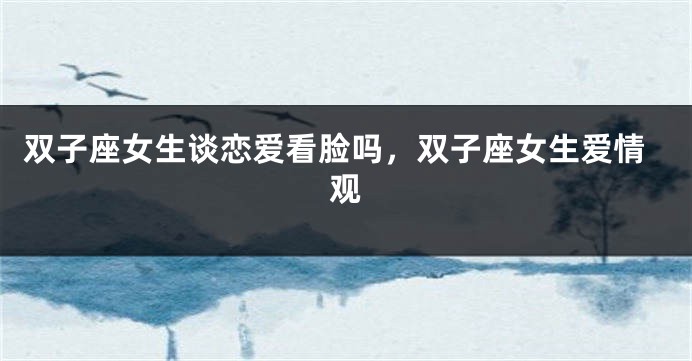 双子座女生谈恋爱看脸吗，双子座女生爱情观