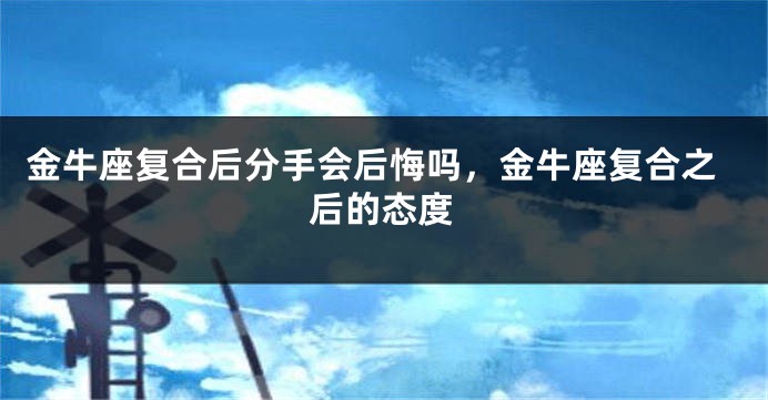 金牛座复合后分手会后悔吗,金牛座复合之后的态度