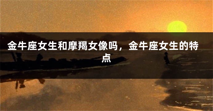 金牛座女生和摩羯女像吗,金牛座女生的特点