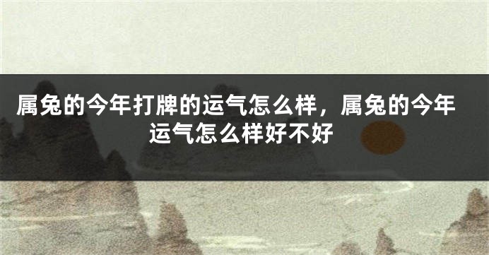 属兔的今年打牌的运气怎么样,属兔的今年运气怎么样好不好