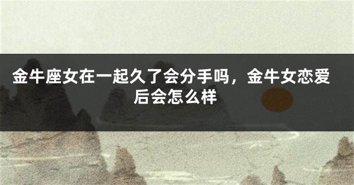 金牛座女在一起久了会分手吗,金牛女恋爱后会怎么样