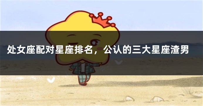 处女座配对星座排名，公认的三大星座渣男
