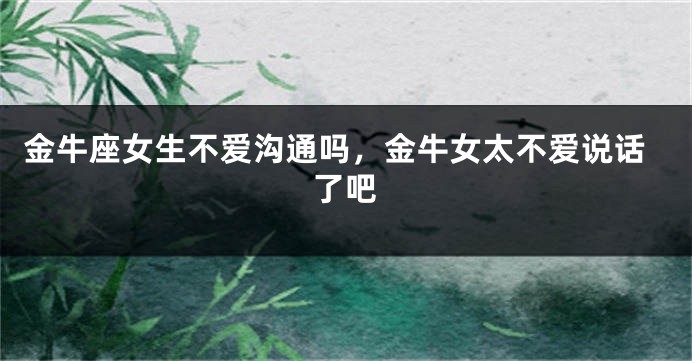 金牛座女生不爱沟通吗,金牛女太不爱说话了吧