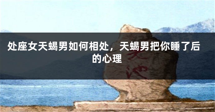 处座女天蝎男如何相处，天蝎男把你睡了后的心理