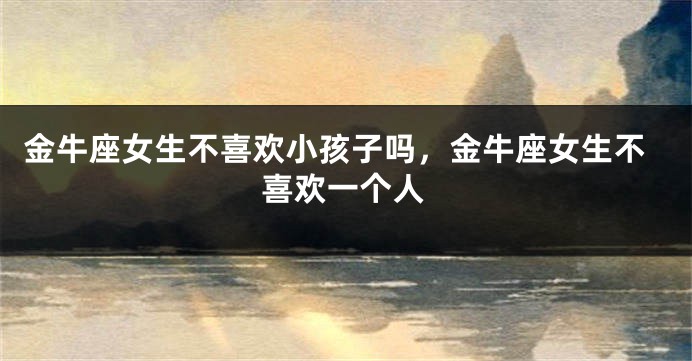 金牛座女生不喜欢小孩子吗,金牛座女生不喜欢一个人