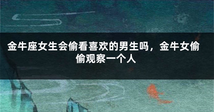 金牛座女生会偷看喜欢的男生吗,金牛女偷偷观察一个人