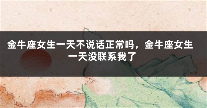 金牛座女生一天不说话正常吗,金牛座女生一天没联系我了