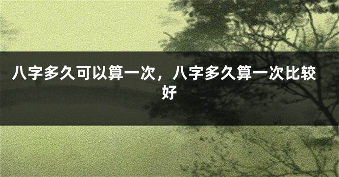 八字多久可以算一次，八字多久算一次比较好