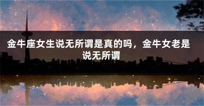 金牛座女生说无所谓是真的吗，金牛女老是说无所谓