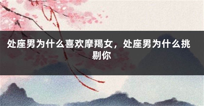 处座男为什么喜欢摩羯女，处座男为什么挑剔你