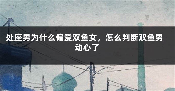 处座男为什么偏爱双鱼女，怎么判断双鱼男动心了