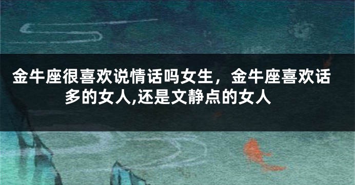 金牛座很喜欢说情话吗女生，金牛座喜欢话多的女人,还是文静点的女人