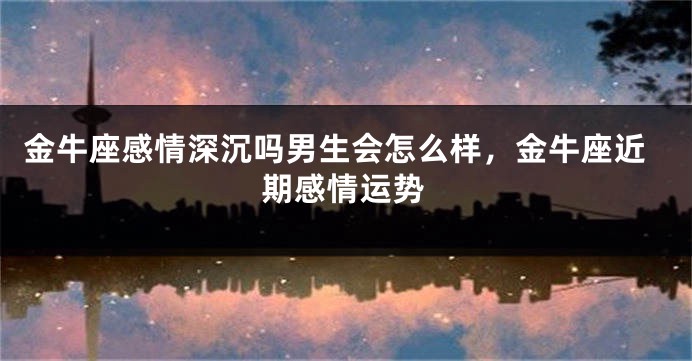 金牛座感情深沉吗男生会怎么样，金牛座近期感情运势