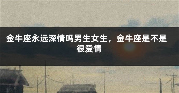 金牛座永远深情吗男生女生,金牛座是不是很爱情