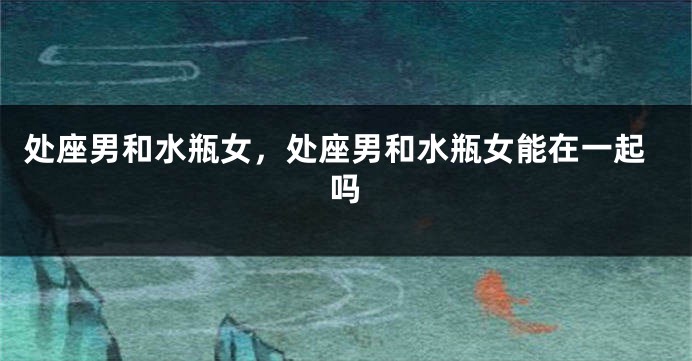 处座男和水瓶女，处座男和水瓶女能在一起吗